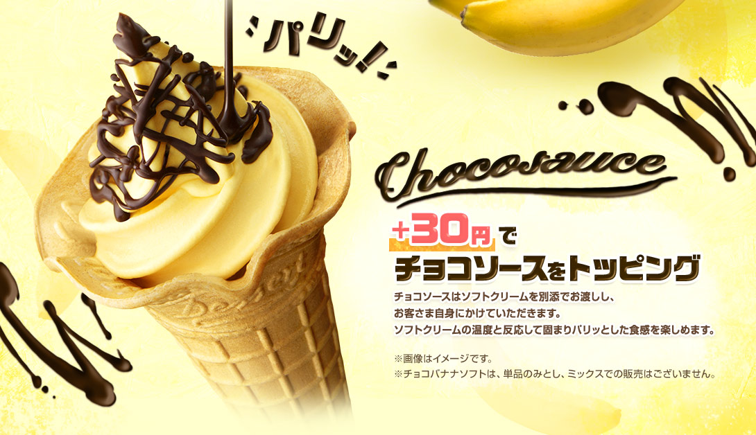 ＋30円でチョコソースをトッピング チョコソースはソフトクリームを別添でお渡しし、お客さま自身にかけていただきます。ソフトクリームの温度と反応して固まりパリッとした食感を楽しめます。※画像はイメージです。※チョコバナナソフトは、単品のみとし、ミックスでの販売はございません。