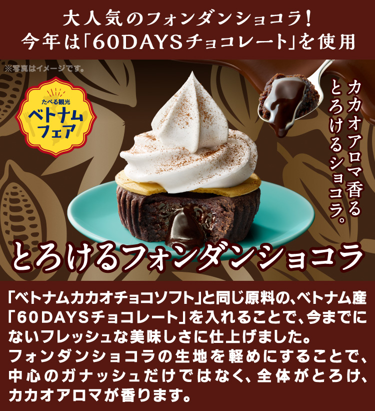 大人気のフォンダンショコラ！今年は「60DAYSチョコレートを使用」「ベトナムカカオチョコソフト」と同じ原料の、ベトナム産「60DAYSチョコレート」を入れることで、今までにないフレッシュな美味しさに仕上げました。フォンダンショコラの生地を軽めにすることで、中心のガナッシュだけではなく、全体がとろけ、カカオアロマが香ります。