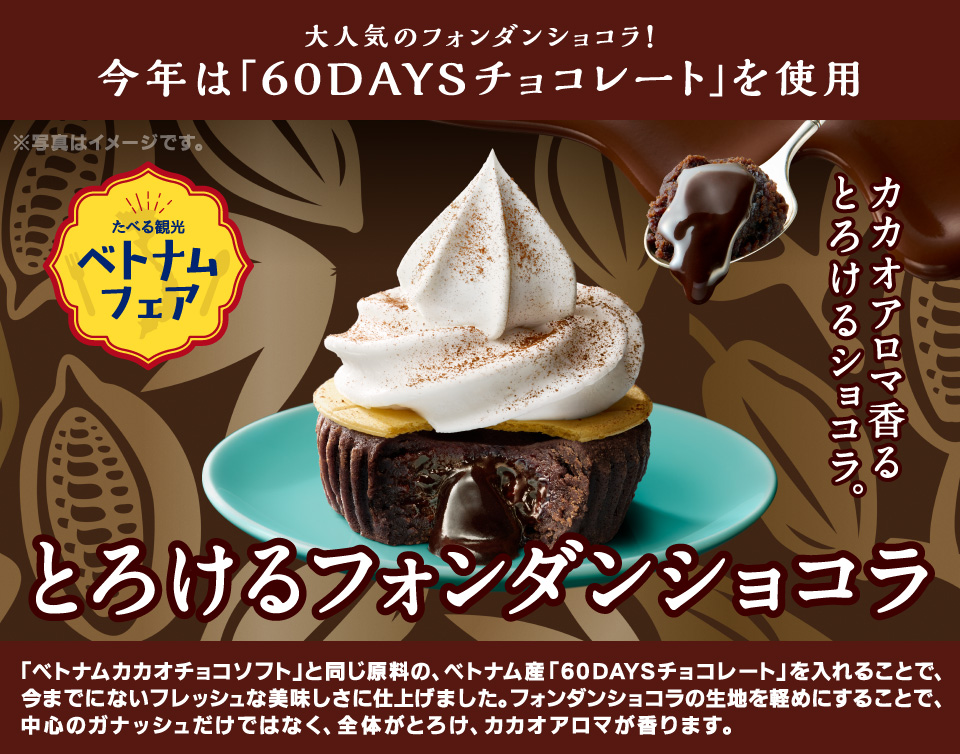 大人気のフォンダンショコラ！今年は「60DAYSチョコレートを使用」「ベトナムカカオチョコソフト」と同じ原料の、ベトナム産「60DAYSチョコレート」を入れることで、今までにないフレッシュな美味しさに仕上げました。フォンダンショコラの生地を軽めにすることで、中心のガナッシュだけではなく、全体がとろけ、カカオアロマが香ります。