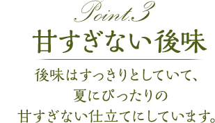 point3 甘すぎない後味　後味はすっきりとしていて、夏にぴったりの甘すぎない仕立てにしています。