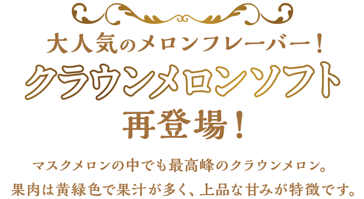 大人気のメロンフレーバー！クラウンメロンソフト再登場！マスクメロンの中でも最高品種のクラウンメロン。果肉は黄緑色で果汁が多く、上品な甘みが特徴です。