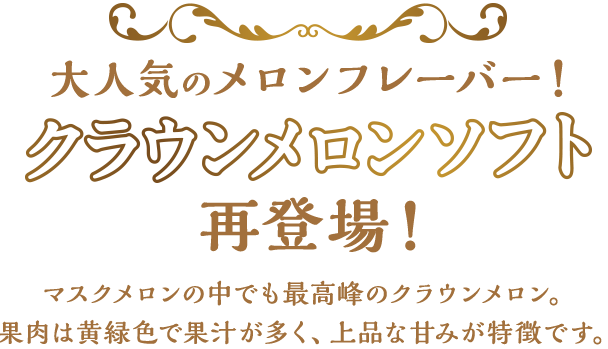 大人気のメロンフレーバー！クラウンメロンソフト再登場！マスクメロンの中でも最高品種のクラウンメロン。果肉は黄緑色で果汁が多く、上品な甘みが特徴です。