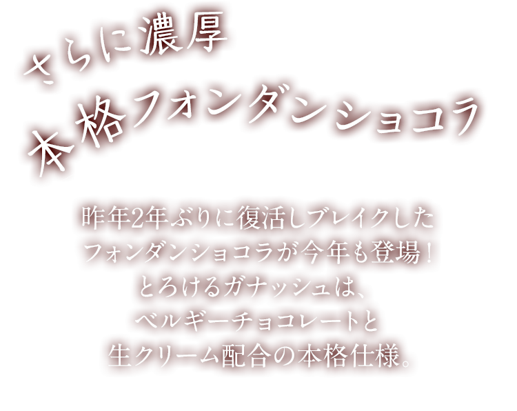 さらに濃厚　本格フォンダンショコラ　昨年2年ぶりに復活しブレイクしたフォンダンショコラが今年も登場！とろけるガナッシュは、ベルギーチョコレートと生クリーム配合の本格仕様。