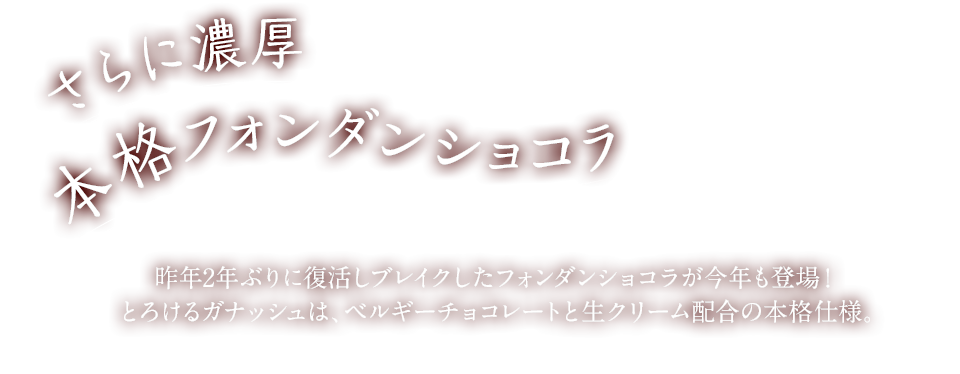 さらに濃厚　本格フォンダンショコラ　昨年2年ぶりに復活しブレイクしたフォンダンショコラが今年も登場！とろけるガナッシュは、ベルギーチョコレートと生クリーム配合の本格仕様。