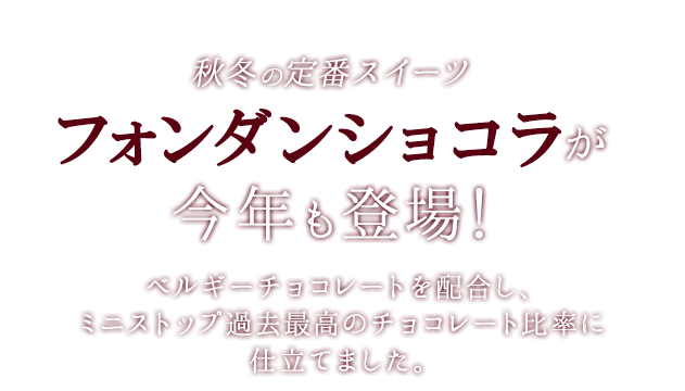 秋冬の定番スイーツフォンダンショコラが今年も登場!ベルギーチョコレートを配合し、ミニストップ過去最高のチョコレート比率に仕立てました。