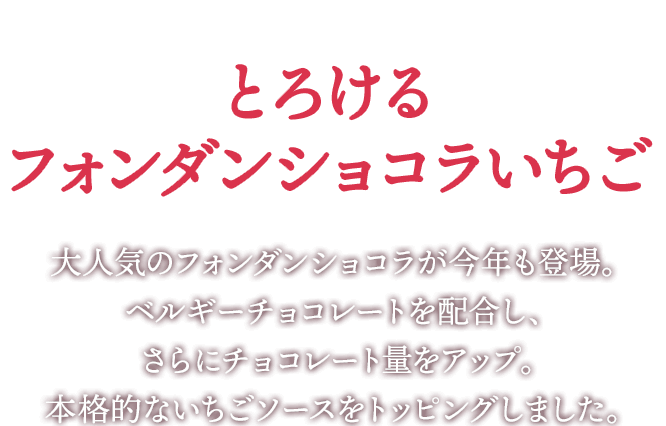 新登場!とろけるフォンダンショコラいちご 大人気のフォンダンショコラが今年も登場。ベルギーチョコレートを配合し、さらにチョコレート量をアップ。本格的なイチゴソースをトッピングしました。