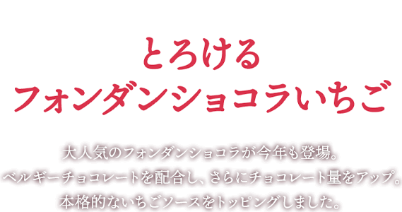 新登場!とろけるフォンダンショコラいちご 大人気のフォンダンショコラが今年も登場。ベルギーチョコレートを配合し、さらにチョコレート量をアップ。本格的なイチゴソースをトッピングしました。