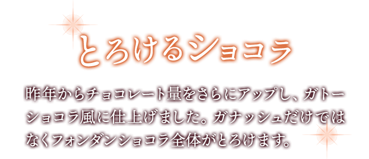 とろけるショコラ 昨年からチョコレート量をさらにアップし、ガトーショコラ風に仕上げました。ガナッシュだけではなくフォンダンショコラ全体がとろけます。