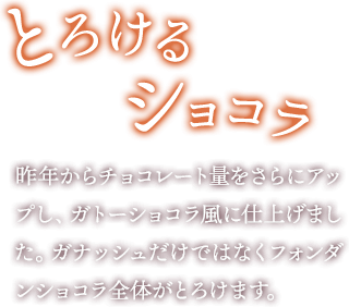 とろけるショコラ 昨年からチョコレート量をさらにアップし、ガトーショコラ風に仕上げました。ガナッシュだけではなくフォンダンショコラ全体がとろけます。