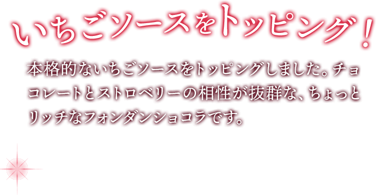 イチゴソースをトッピング！ フレッシュないちごを使用した、本格的なイチゴソースをトッピングしました。チョコレートとストロベリーの相性が抜群な、ちょっとリッチなフォンダンショコラです。