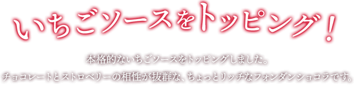 イチゴソースをトッピング！ フレッシュないちごを使用した、本格的なイチゴソースをトッピングしました。チョコレートとストロベリーの相性が抜群な、ちょっとリッチなフォンダンショコラです。