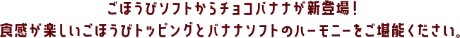 ごほうびソフトからチョコバナナが新登場！食感が楽しいごほうびトッピングとバナナソフトのハーモニーをご堪能ください。