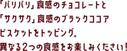 「パリパリ」食感のチョコレートと「サクサク」食感のブラックココアビスケットをトッピング。異なる2つの食感をお楽しみください！