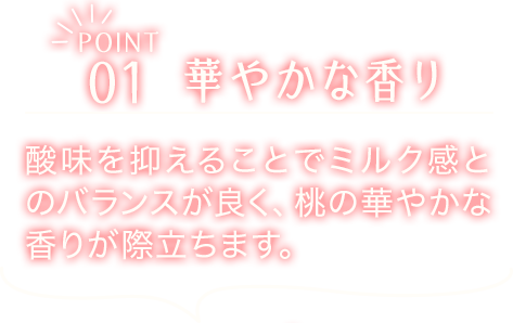 POINT01　華やかな香り　酸味を抑えることでミルク感とのバランスが良く、桃の華やかな香りが際立ちます。