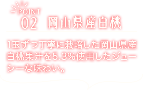 POINT02　岡山県産白桃　1玉ずつ丁寧に栽培した岡山県産白桃果汁を5.3%使用したジューシーな味わい。