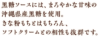 黒糖ソースには、まろやかな甘みの沖縄県産黒糖を使用。きな粉もちとはもちろん、ソフトクリームとの相性も抜群です。