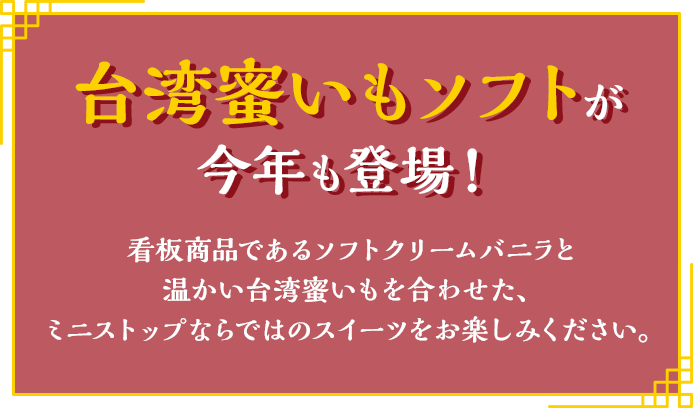 台湾蜜いもソフトが 今年も登場！ 看板商品であるソフトクリームバニラと温かい台湾蜜いもを合わせた、ミニストップならではのスイーツをお楽しみください。