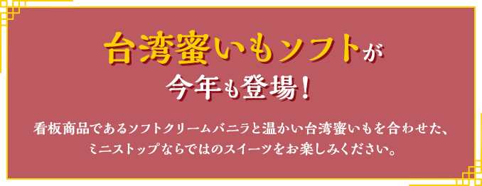 台湾蜜いもソフトが 今年も登場！ 看板商品であるソフトクリームバニラと温かい台湾蜜いもを合わせた、ミニストップならではのスイーツをお楽しみください。