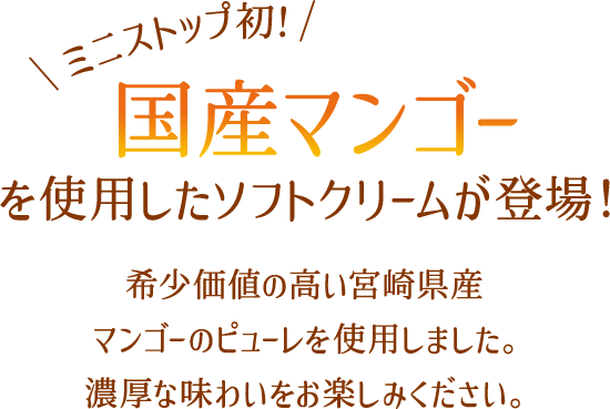 ミニストップ初！国産マンゴーを使用したソフトクリームが登場！希少価値の高い宮崎県産マンゴーのピューレを使用しました。濃厚な味わいをお楽しみください。