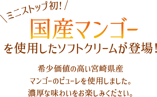 ミニストップ初！国産マンゴーを使用したソフトクリームが登場！希少価値の高い宮崎県産マンゴーのピューレを使用しました。濃厚な味わいをお楽しみください。