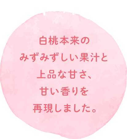 白桃本来のみずみずしい果汁と上品な甘さ、甘い香りを再現しました。