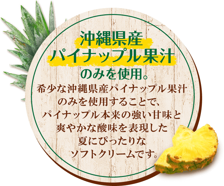 沖縄県産パイナップル果汁のみを使用。希少な沖縄県産パイナップル果汁のみを使用することで、パイナップル本来の強い甘味と爽やかな酸味を表現した夏にぴったりなソフトクリームです。