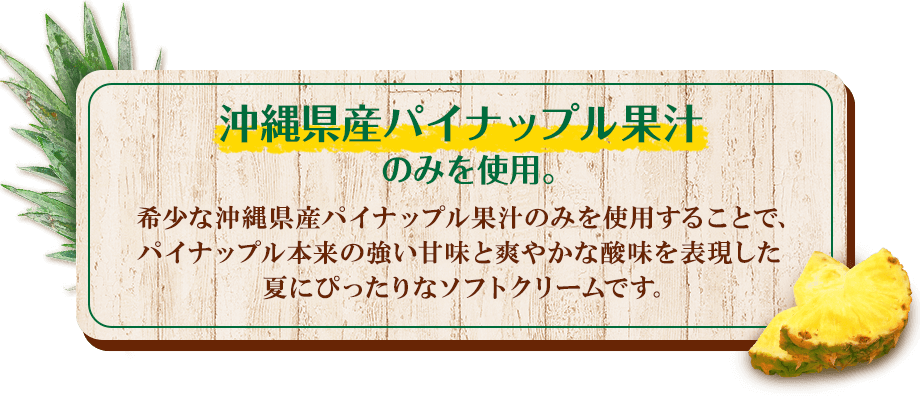 沖縄県産パイナップル果汁のみを使用。希少な沖縄県産パイナップル果汁のみを使用することで、パイナップル本来の強い甘味と爽やかな酸味を表現した夏にぴったりなソフトクリームです。