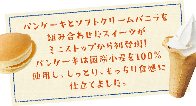 パンケーキとソフトクリームバニラを組み合わせたスイーツがミニストップから初登場!パンケーキは国産小麦を100%使用し、しっとり、もっちり食感に仕立てました。