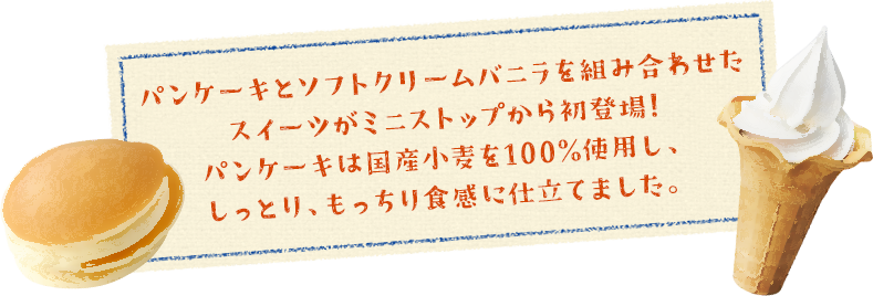 パンケーキとソフトクリームバニラを組み合わせたスイーツがミニストップから初登場!パンケーキは国産小麦を100%使用し、しっとり、もっちり食感に仕立てました。