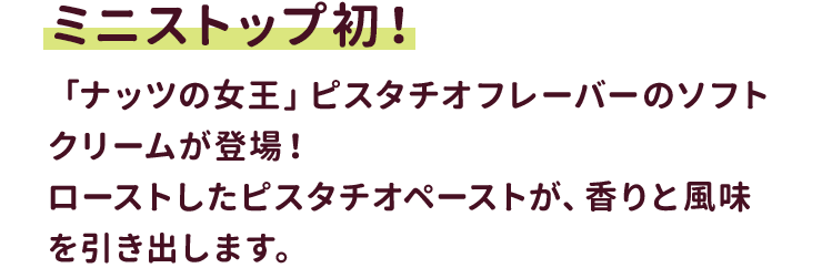 ミニストップ初！「ナッツの女王」ピスタチオフレーバーのソフトクリームが登場！ローストしたピスタチオペーストが、香りと風味を引き出します。