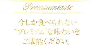 Premium taste　今しか食べられない“プレミアム”な味わいをご堪能ください。