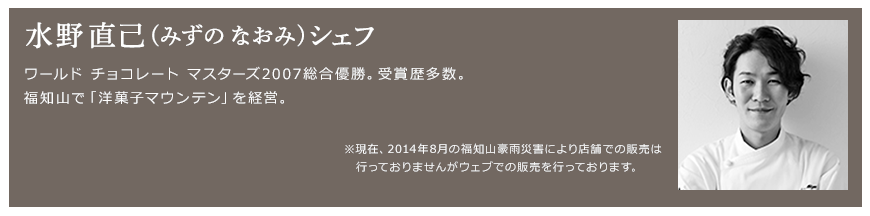 水野 直己(みずの なおみ)シェフ ワールド チョコレート マスターズ2007総合優勝。受賞歴多数。福知山で「洋菓子マウンテン」を経営。