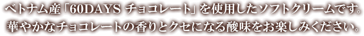 ベトナム産「60DAYS チョコレート」を使用したソフトクリームです。華やかなチョコレートの香りとクセになる酸味をお楽しみください。