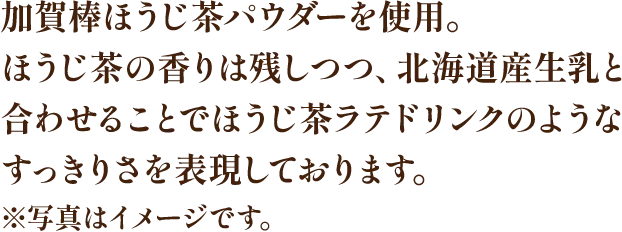 加賀棒ほうじ茶パウダーを使用。ほうじ茶の香りは残しつつ、北海道産生乳と合わせることでほうじ茶ラテドリンクのようなすっきりさを表現しております。※写真はイメージです。