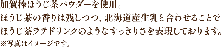 加賀棒ほうじ茶パウダーを使用。ほうじ茶の香りは残しつつ、北海道産生乳と合わせることでほうじ茶ラテドリンクのようなすっきりさを表現しております。※写真はイメージです。