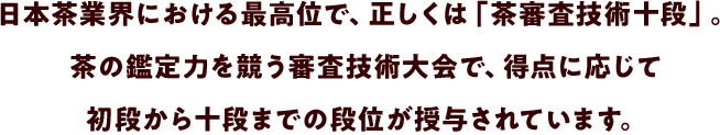 日本茶業界における最高位で、正しくは「茶審査技術十段」。茶の鑑定力を競う審査技術大会で、得点に応じて初段から十段までの段位が授与されています。