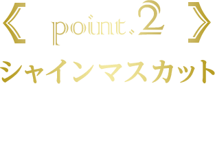 point.2 シャインマスカット シャインマスカットそのものを食べているような口いっぱいに広がるマスカットの甘さを表現しました