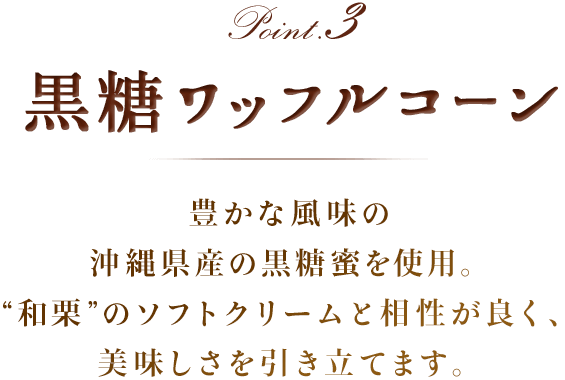 Point3 黒糖ワッフルコーン　豊かな風味の沖縄県産の黒糖蜜を使用。和栗のソフトクリームと相性が良く、美味しさを引き立てます。