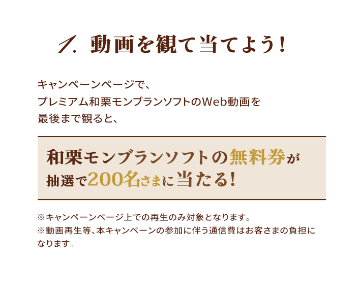 1.動画を観て当てよう！キャンペーンページで、プレミアム和栗モンブランソフトのWeb動画を最後まで観ると、和栗モンブランソフトの無料券が抽選で200名さまに当たる！