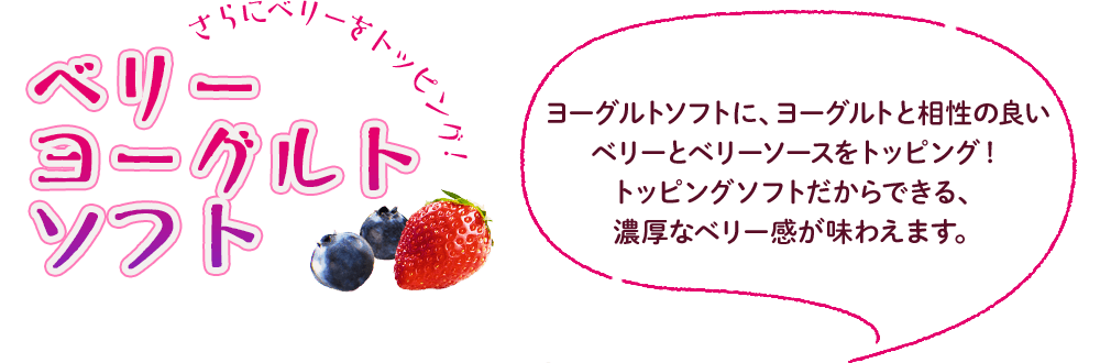 さらにベリーをトッピング！ベリーヨーグルトソフト　ヨーグルトソフトに、ヨーグルトと相性の良いベリーとベリーソースをトッピング！トッピングソフトだからできる、濃厚なベリー感が味わえます。