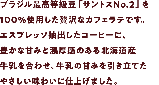 ブラジル最高等級豆「サントスNo.2」を100％使用した贅沢なカフェラテです。エスプレッソ抽出したコーヒーに、豊かな甘みと濃厚感のある北海道産牛乳をたっぷりと合わせ、牛乳の甘みを引き立てたやさしい味わいに仕上げました。