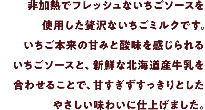 非加熱でフレッシュないちごソースを使用した贅沢ないちごミルクです。いちご本来の甘みと酸味を感じられるいちごソースと、新鮮な北海道産牛乳を合わせることで、甘すぎずすっきりとしたやさしい味わいに仕上げました。