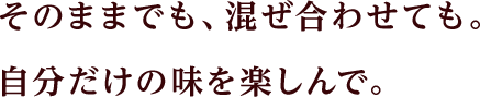 そのままでも、混ぜ合わせても。自分だけの味を楽しんで。
