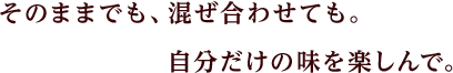 そのままでも、混ぜ合わせても。自分だけの味を楽しんで。
