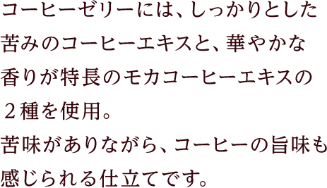 コーヒーゼリーには、しっかりとした苦みのコーヒーエキスと、華やかな香りが特長のモカコーヒーエキスの２種を使用。苦味がありながら、コーヒーの旨味も感じられる仕立てです。
