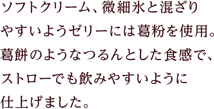 ソフトクリーム、微細氷と混ざりやすいようゼリーには葛粉を使用。葛餅のようなつるんとした食感で、ストローでも飲みやすいように仕上げました。