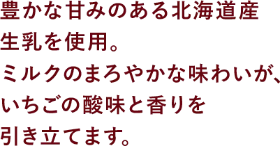 豊かな甘みのある北海道産生乳を使用。ミルクのまろやかな味わいが、いちごの酸味と香りを引き立てます。