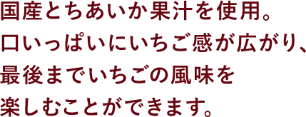 国産とちあいか果汁を使用。口いっぱいにいちご感が広がり、最後までいちごの風味を楽しむことができます。
