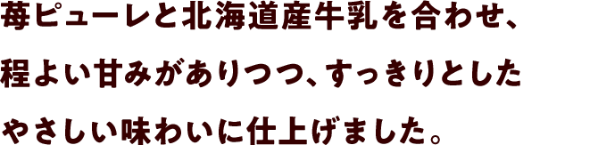 苺ピューレと北海道産牛乳を合わせ、程よい甘みがありつつ、すっきりとしたやさしい味わいに仕上げました。