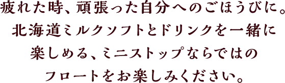疲れた時、頑張った自分へのごほうびに。北海道ミルクソフトとドリンクを一緒に楽しめる、ミニストップならではのフロートをお楽しみください。